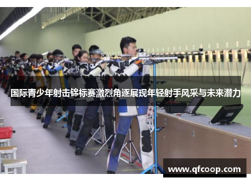 国际青少年射击锦标赛激烈角逐展现年轻射手风采与未来潜力