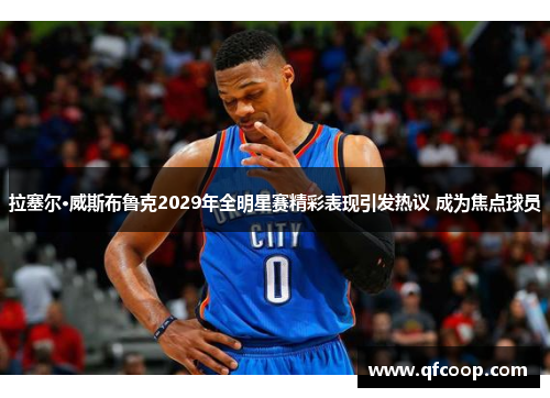 拉塞尔·威斯布鲁克2029年全明星赛精彩表现引发热议 成为焦点球员