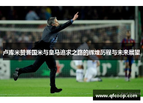 卢库米赞誉国米与皇马追求之路的辉煌历程与未来展望